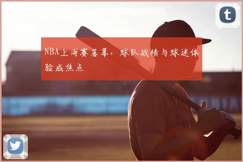 NBA上海赛落幕,球队战绩与球迷体验成焦点