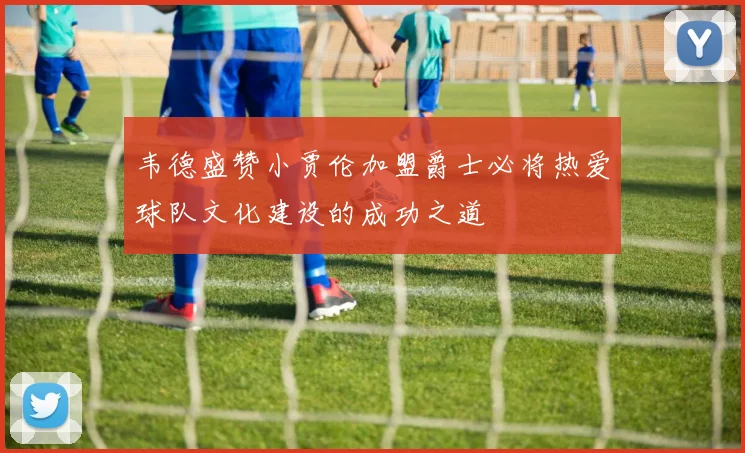 韦德盛赞小贾伦加盟爵士必将热爱球队文化建设的成功之道