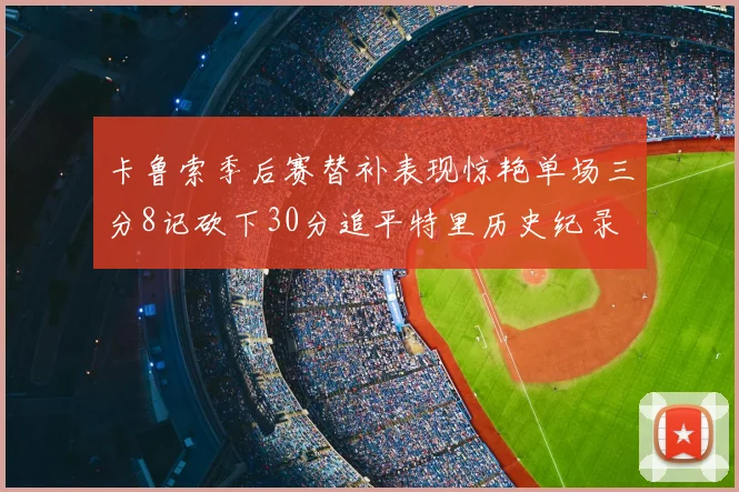 卡鲁索季后赛替补表现惊艳单场三分8记砍下30分追平特里历史纪录