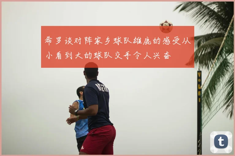 希罗谈对阵家乡球队雄鹿的感受从小看到大的球队交手令人兴奋