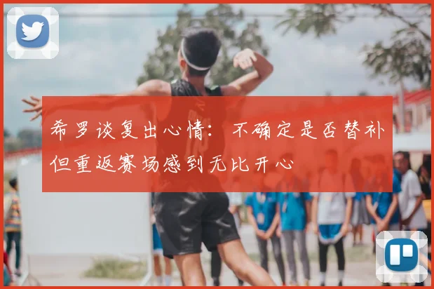 希罗谈复出心情：不确定是否替补但重返赛场感到无比开心