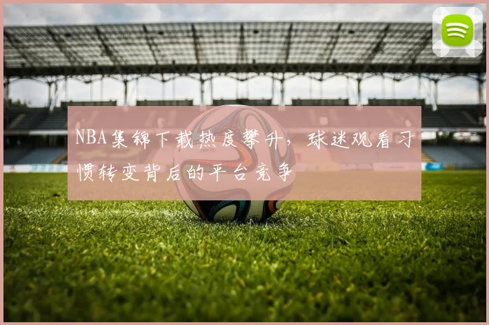 NBA集锦下载热度攀升，球迷观看习惯转变背后的平台竞争