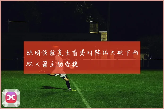 姚明伤愈复出首秀对阵热火砍下两双火箭主场告捷