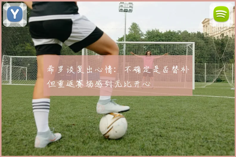 希罗谈复出心情:不确定是否替补但重返赛场感到无比开心