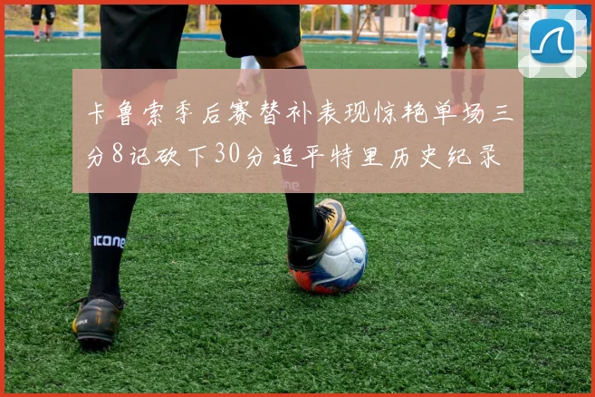 卡鲁索季后赛替补表现惊艳单场三分8记砍下30分追平特里历史纪录