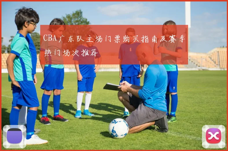 CBA广东队主场门票购买指南及赛季热门场次推荐