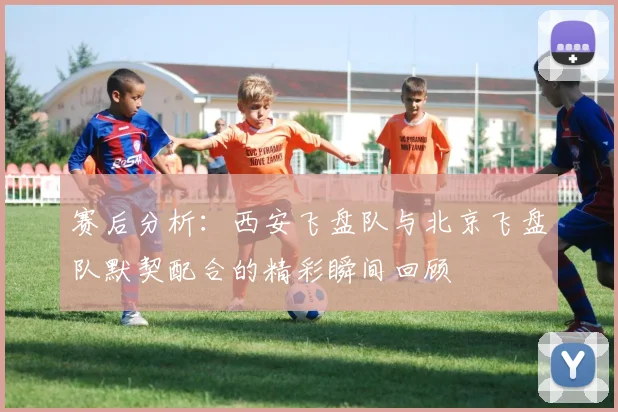 赛后分析：西安飞盘队与北京飞盘队默契配合的精彩瞬间回顾