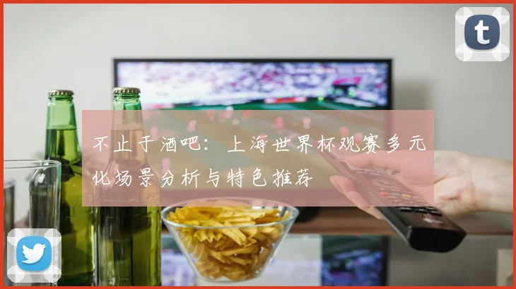不止于酒吧：上海世界杯观赛多元化场景分析与特色推荐