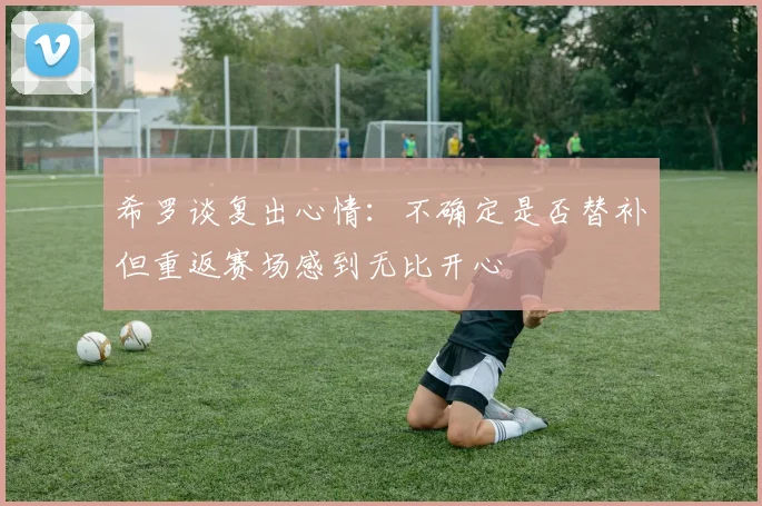 希罗谈复出心情:不确定是否替补但重返赛场感到无比开心