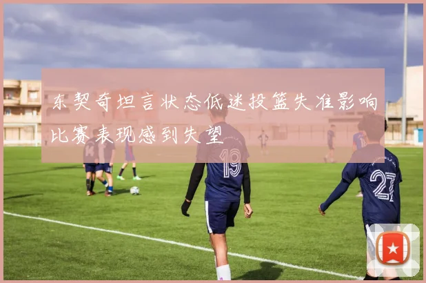 东契奇坦言状态低迷投篮失准影响比赛表现感到失望