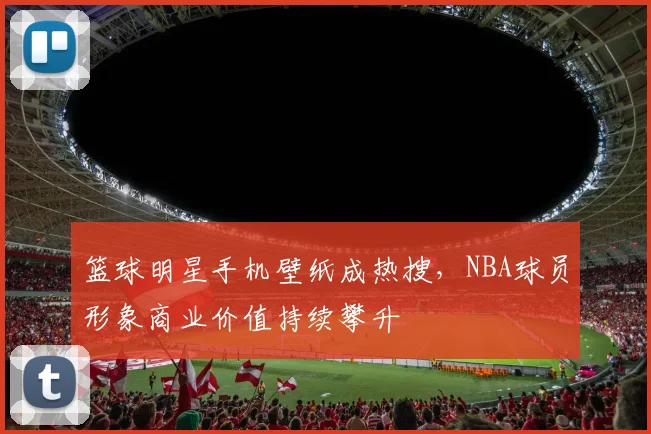 篮球明星手机壁纸成热搜，NBA球员形象商业价值持续攀升