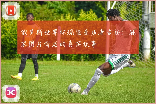 俄罗斯世界杯现场亲历者专访:独家图片背后的真实故事