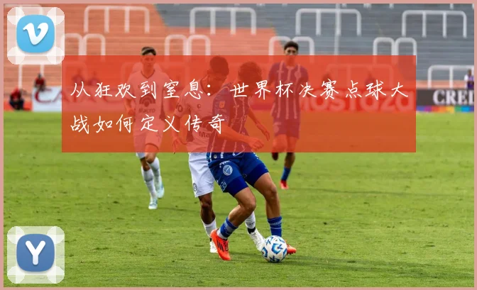 从狂欢到窒息：世界杯决赛点球大战如何定义传奇