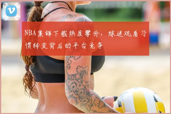 NBA集锦下载热度攀升，球迷观看习惯转变背后的平台竞争