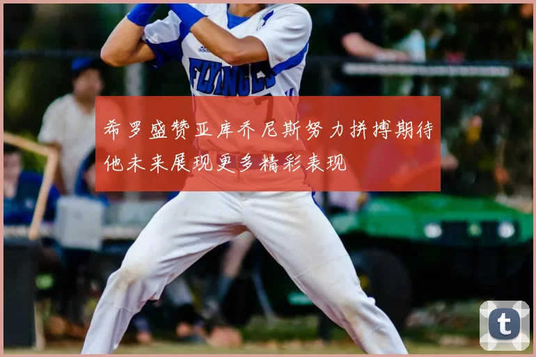 希罗盛赞亚库乔尼斯努力拼搏期待他未来展现更多精彩表现