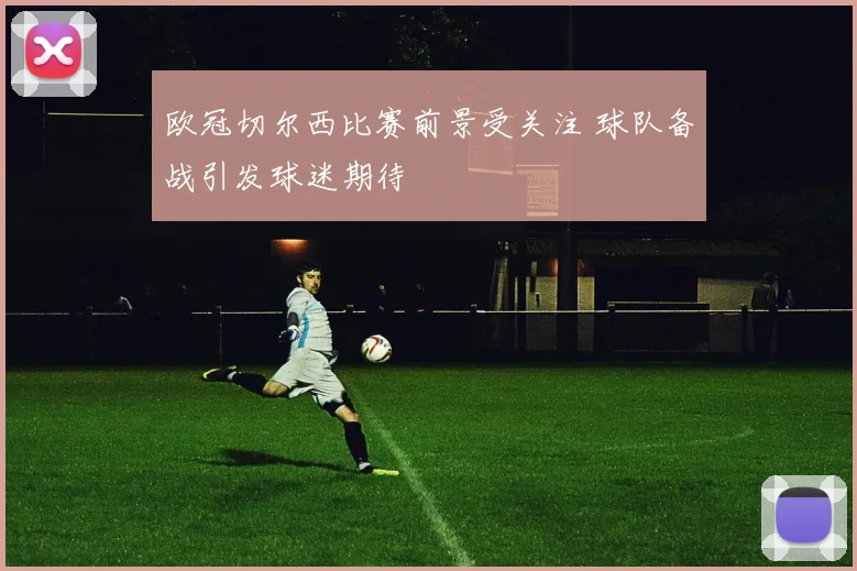 欧冠切尔西比赛前景受关注 球队备战引发球迷期待