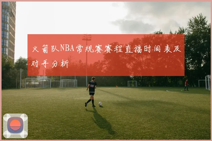 火箭队NBA常规赛赛程直播时间表及对手分析