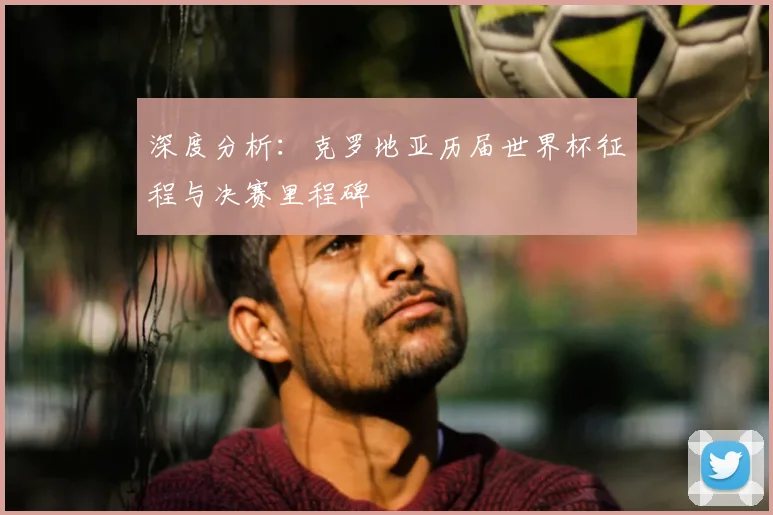 深度分析：克罗地亚历届世界杯征程与决赛里程碑