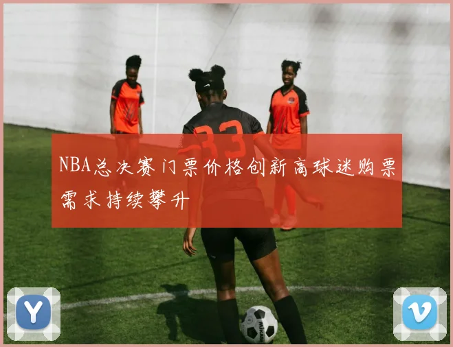 NBA总决赛门票价格创新高球迷购票需求持续攀升