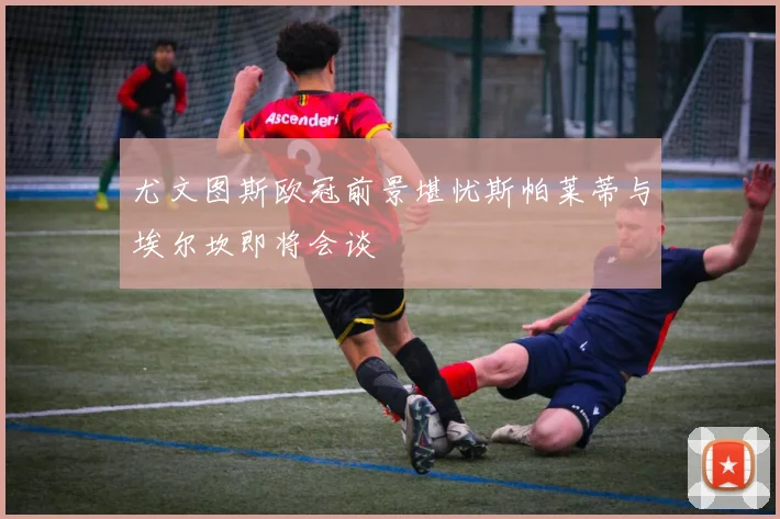 尤文图斯欧冠前景堪忧斯帕莱蒂与埃尔坎即将会谈