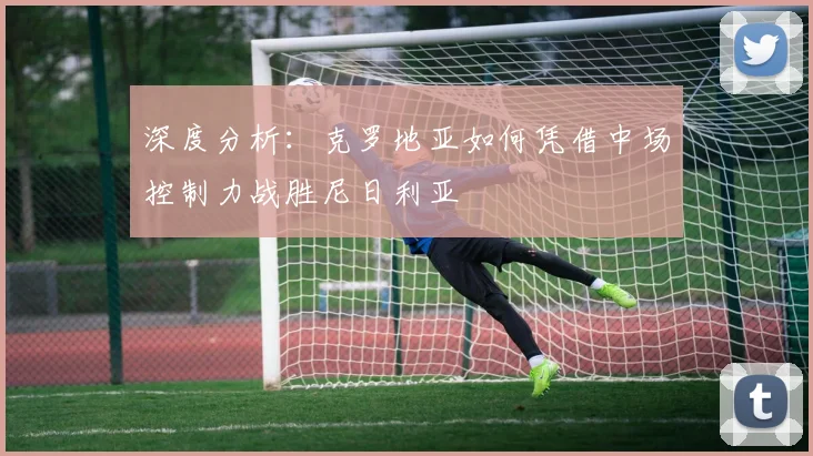 深度分析：克罗地亚如何凭借中场控制力战胜尼日利亚