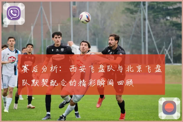 赛后分析：西安飞盘队与北京飞盘队默契配合的精彩瞬间回顾