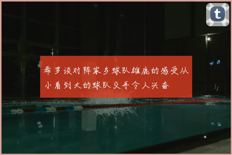 希罗谈对阵家乡球队雄鹿的感受从小看到大的球队交手令人兴奋
