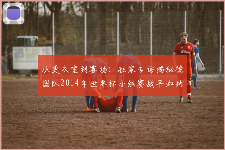 从更衣室到赛场：独家专访揭秘德国队2014年世界杯小组赛战平加纳的内幕
