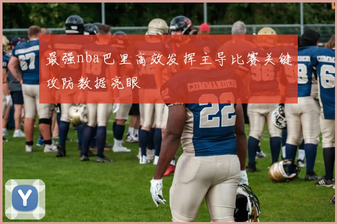 最强nba巴里高效发挥主导比赛关键攻防数据亮眼