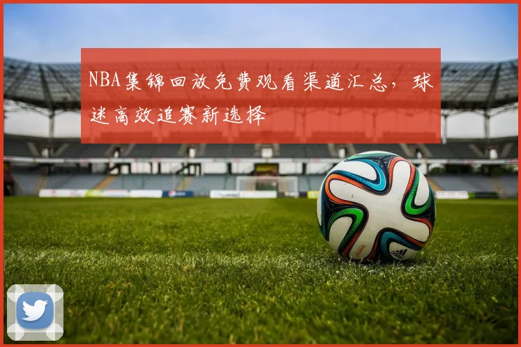 NBA集锦回放免费观看渠道汇总，球迷高效追赛新选择