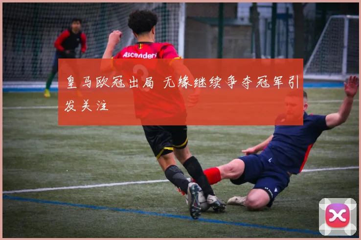 皇马欧冠出局 无缘继续争夺冠军引发关注